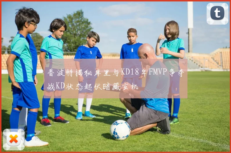 香波特揭秘库里与KD18年FMVP争夺战KD状态起伏暗藏玄机