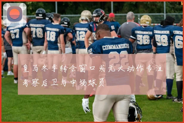 皇马冬季转会窗口或无大动作专注考察后卫与中场球员