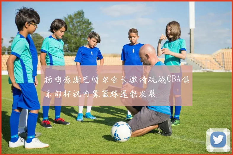 杨鸣感谢巴特尔会长邀请观战CBA俱乐部杯祝内蒙篮球蓬勃发展