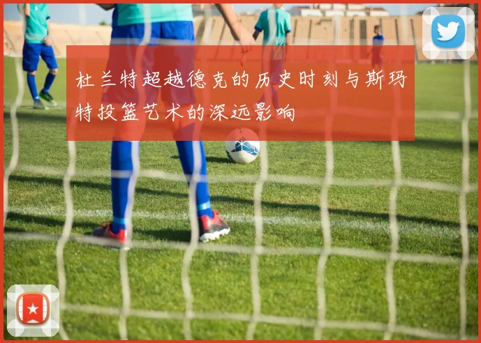 杜兰特超越德克的历史时刻与斯玛特投篮艺术的深远影响