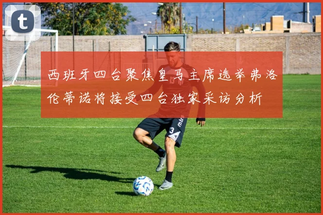 西班牙四台聚焦皇马主席选举弗洛伦蒂诺将接受四台独家采访分析