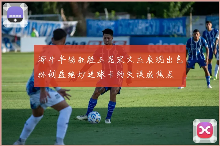海牛半场狂胜玉昆宋文杰表现出色林创益绝妙进球卡约失误成焦点