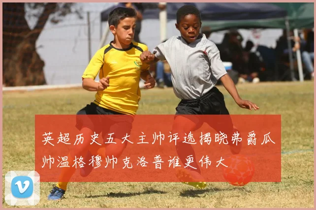 英超历史五大主帅评选揭晓弗爵瓜帅温格穆帅克洛普谁更伟大