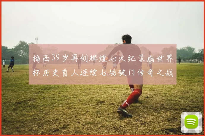 梅西39岁再创辉煌七大纪录成世界杯历史首人连续七场破门传奇之战