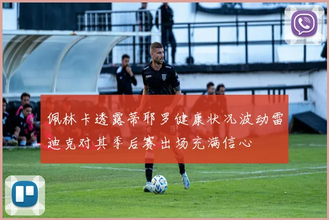佩林卡透露蒂耶罗健康状况波动雷迪克对其季后赛出场充满信心