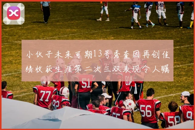 小伙子未来可期13号秀奎因再创佳绩收获生涯第二次三双表现令人瞩目