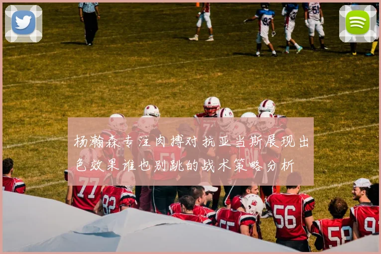 杨瀚森专注肉搏对抗亚当斯展现出色效果谁也别跳的战术策略分析