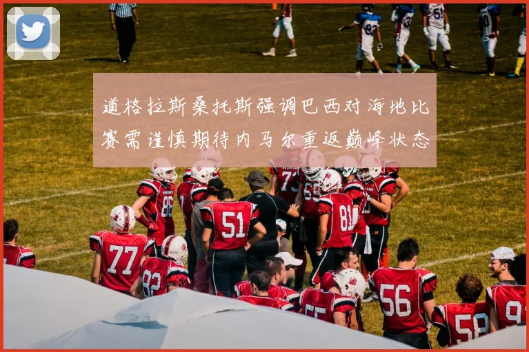 道格拉斯桑托斯强调巴西对海地比赛需谨慎期待内马尔重返巅峰状态