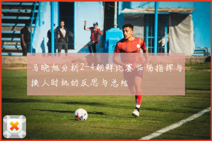 马晓旭分析2-4朝鲜比赛临场指挥与换人时机的反思与总结