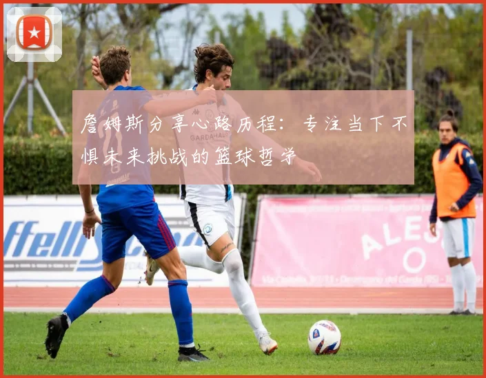 詹姆斯分享心路历程：专注当下不惧未来挑战的篮球哲学