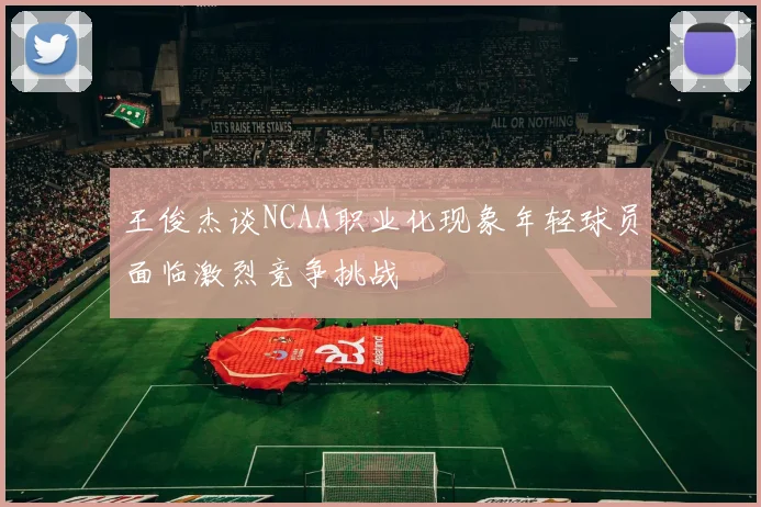 王俊杰谈NCAA职业化现象年轻球员面临激烈竞争挑战