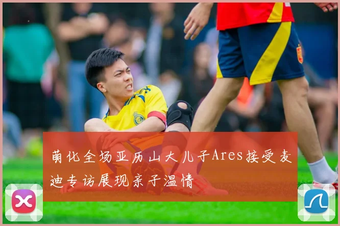 萌化全场亚历山大儿子Ares接受麦迪专访展现亲子温情
