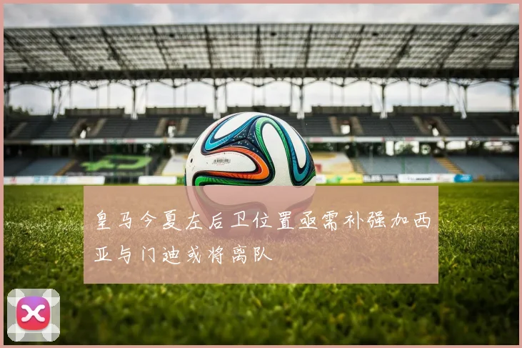 皇马今夏左后卫位置亟需补强加西亚与门迪或将离队