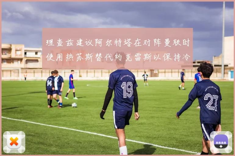 理查兹建议阿尔特塔在对阵曼联时使用热苏斯替代约克雷斯以保持冷静状态
