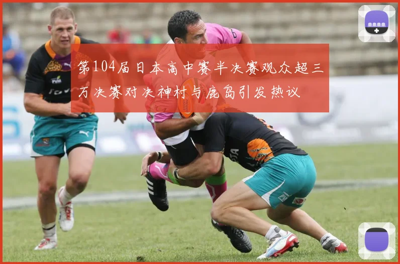 第104届日本高中赛半决赛观众超三万决赛对决神村与鹿岛引发热议