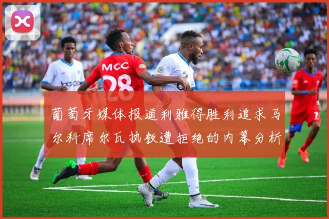 葡萄牙媒体报道利雅得胜利追求马尔科席尔瓦执教遭拒绝的内幕分析