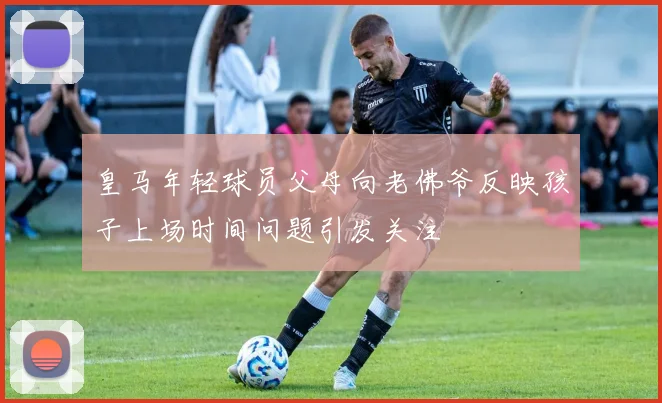 皇马年轻球员父母向老佛爷反映孩子上场时间问题引发关注