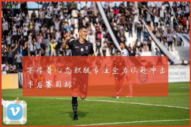 字母哥心态积极专注全力以赴冲击季后赛目标