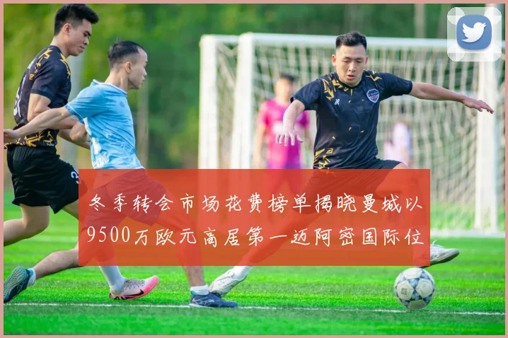 冬季转会市场花费榜单揭晓曼城以9500万欧元高居第一迈阿密国际位列第十一