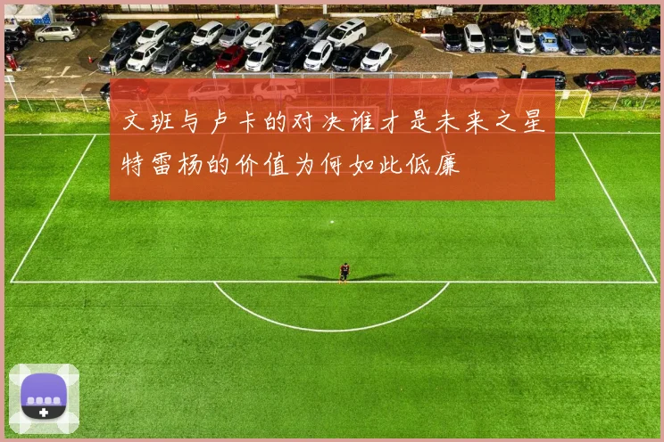 文班与卢卡的对决谁才是未来之星特雷杨的价值为何如此低廉