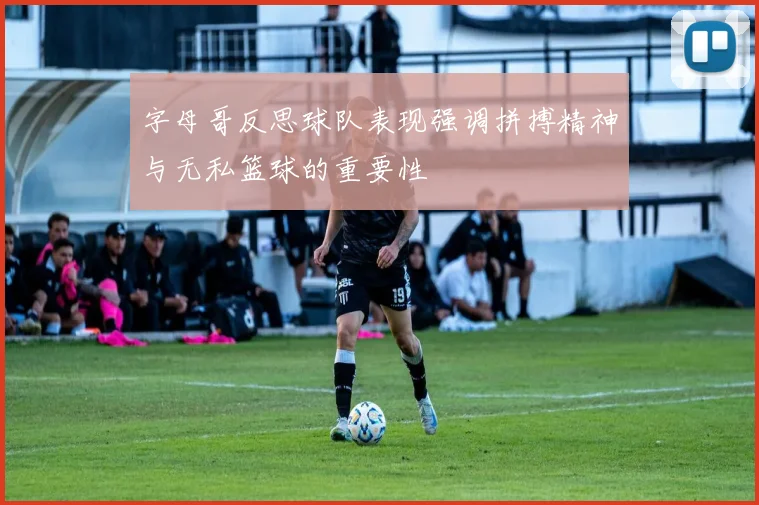 字母哥反思球队表现强调拼搏精神与无私篮球的重要性