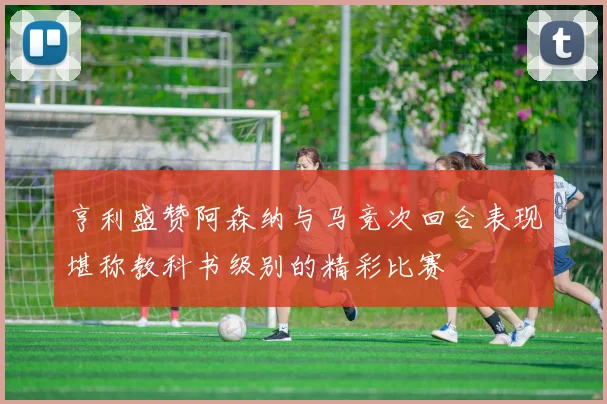 亨利盛赞阿森纳与马竞次回合表现堪称教科书级别的精彩比赛
