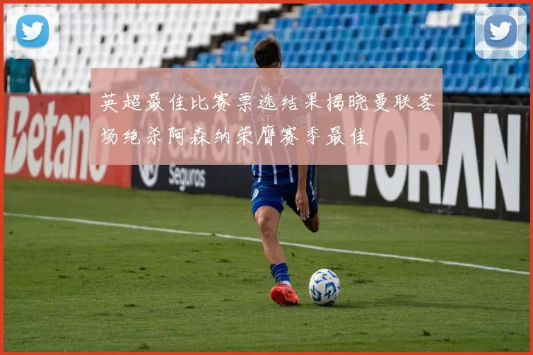 英超最佳比赛票选结果揭晓曼联客场绝杀阿森纳荣膺赛季最佳