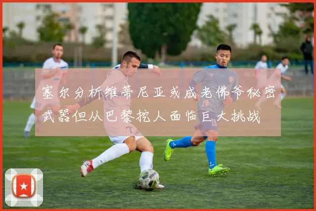 塞尔分析维蒂尼亚或成老佛爷秘密武器但从巴黎挖人面临巨大挑战