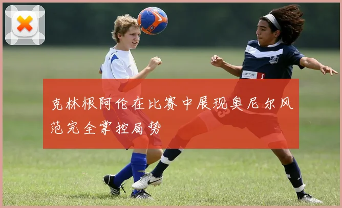 克林根阿伦在比赛中展现奥尼尔风范完全掌控局势